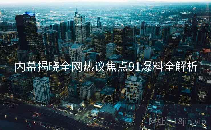 内幕揭晓全网热议焦点91爆料全解析
