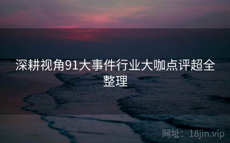 深耕视角91大事件行业大咖点评超全整理