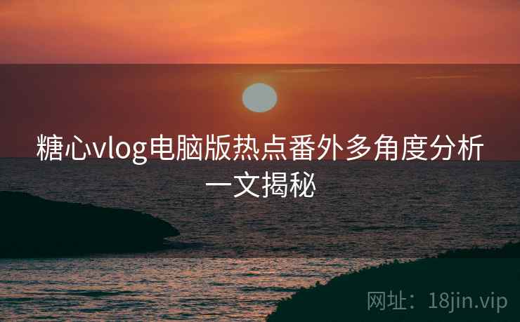 糖心vlog电脑版热点番外多角度分析一文揭秘