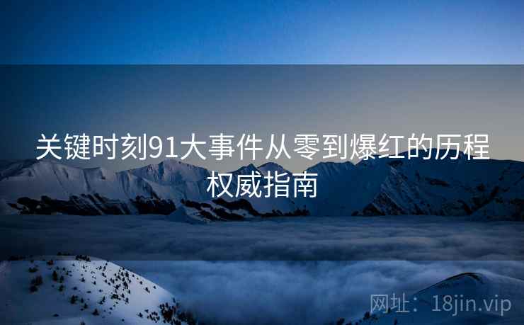 关键时刻91大事件从零到爆红的历程权威指南