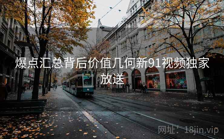 爆点汇总背后价值几何新91视频独家放送  第1张