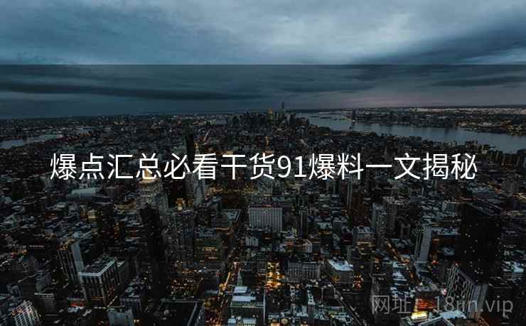 爆点汇总必看干货91爆料一文揭秘
