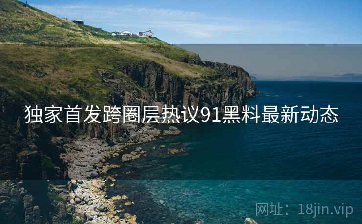 独家首发跨圈层热议91黑料最新动态
