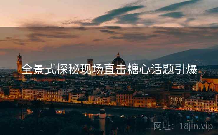 全景式探秘现场直击糖心话题引爆