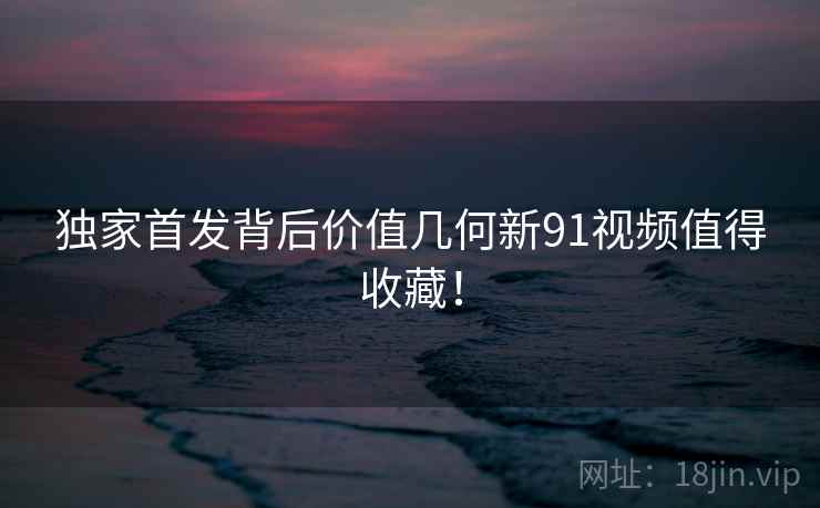 独家首发背后价值几何新91视频值得收藏！