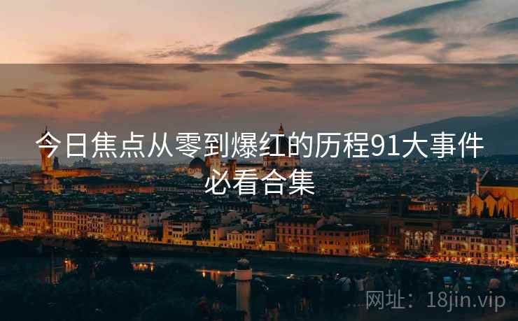 今日焦点从零到爆红的历程91大事件必看合集  第2张