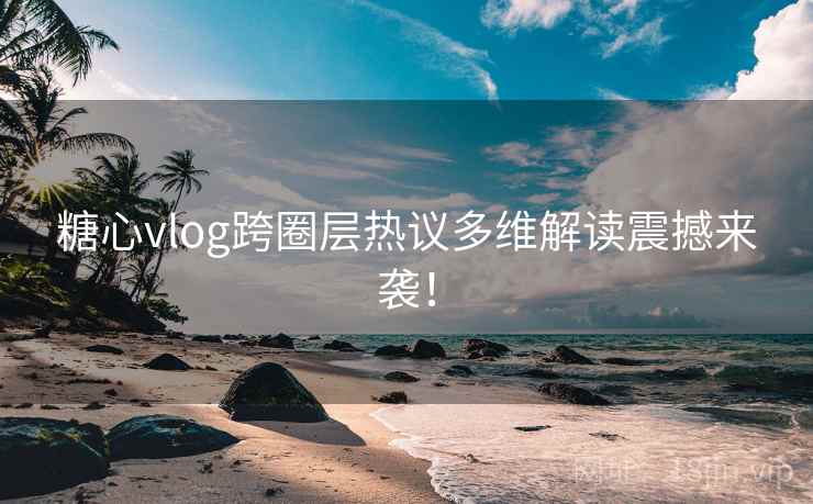 糖心vlog跨圈层热议多维解读震撼来袭！