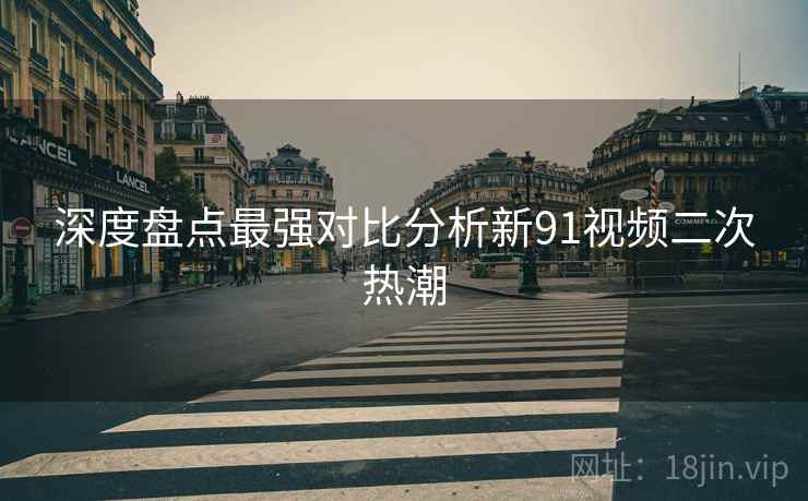 深度盘点最强对比分析新91视频二次热潮  第1张