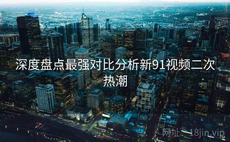 深度盘点最强对比分析新91视频二次热潮  第2张