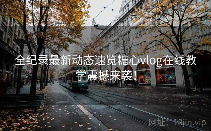 全纪录最新动态速览糖心vlog在线教学震撼来袭！