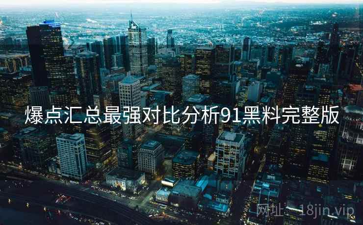 爆点汇总最强对比分析91黑料完整版
